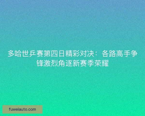 多哈世乒赛第四日精彩对决：各路高手争锋激烈角逐新赛季荣耀