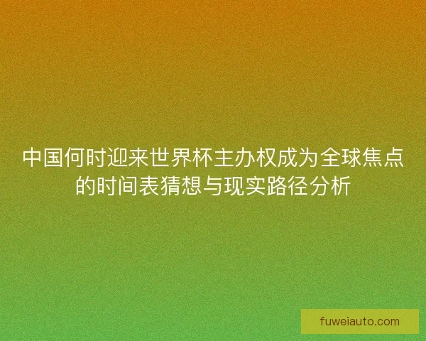 中国何时迎来世界杯主办权成为全球焦点的时间表猜想与现实路径分析