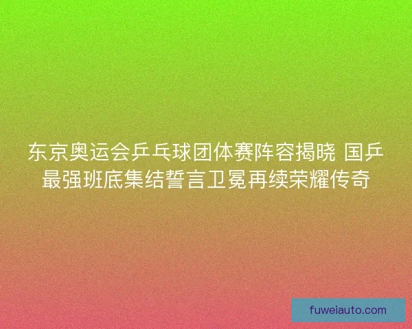 东京奥运会乒乓球团体赛阵容揭晓 国乒最强班底集结誓言卫冕再续荣耀传奇