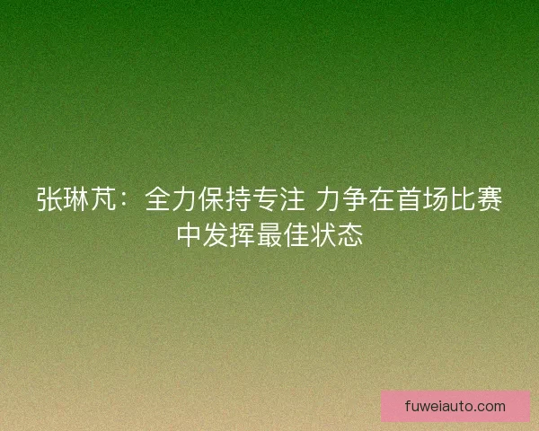 张琳芃：全力保持专注 力争在首场比赛中发挥最佳状态
